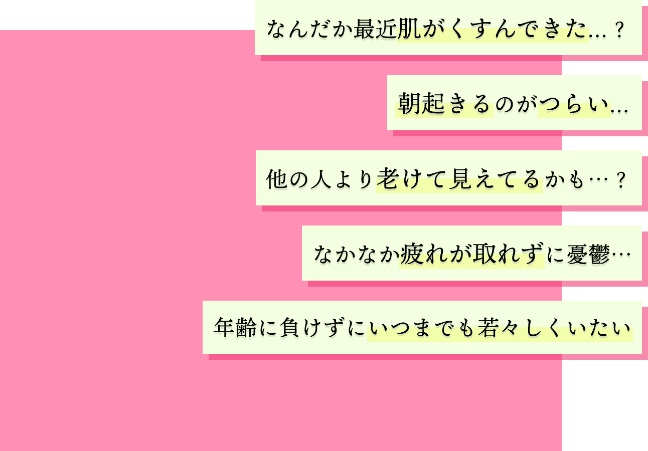 なんだか最近肌がくすんできた...?朝起きるのがつらい...?他の人より老けて見えてるかも・・・?なかなか疲れが取れずに憂鬱・・・年齢に負けずにいつまでも若々しくいたい