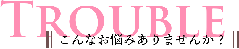 TROUBLE こんなお悩みありませんか？