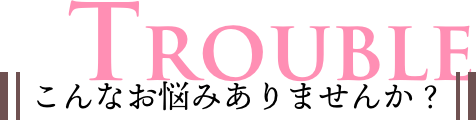 TROUBLE こんなお悩みありませんか？