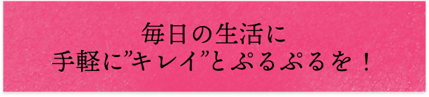 毎日の生活に手軽に'キレイ'とプルプルを!