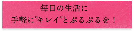 毎日の生活に手軽に'キレイ'とプルプルを!