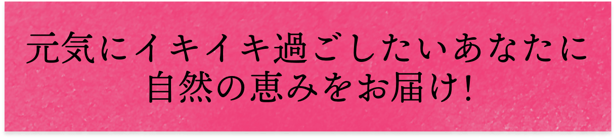 元気にイキイキ過ごしたいあなたに自然の恵みをお届け!