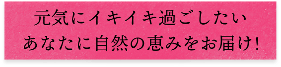 元気にイキイキ過ごしたいあなたに自然の恵みをお届け!